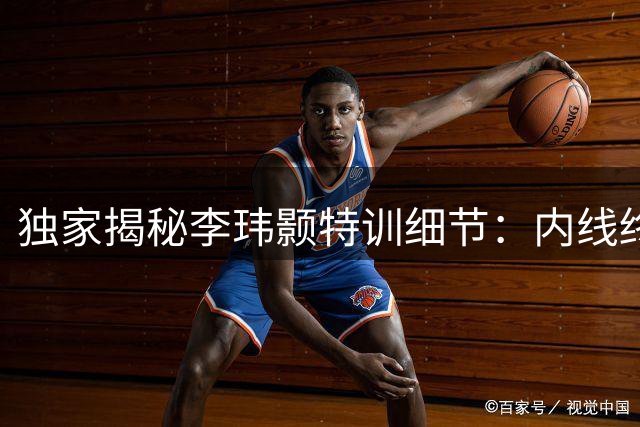 独家揭秘李玮颢特训细节：内线终结新武器曝光